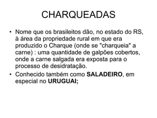 CHARQUEADAS Nome que os brasileitos dão, no estado do RS, à área da propriedade rural em que era produzido o Charque (onde se "charqueia" a carne) : uma quantidade de galpões cobertos, onde a carne salgada era exposta para o processo de desidratação.  Conhecido também como  SALADEIRO , em especial no  URUGUAI; 