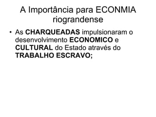 A Importância para ECONMIA riograndense As  CHARQUEADAS  impulsionaram o desenvolvimento  ECONOMICO  e  CULTURAL  do Estado através do  TRABALHO ESCRAVO; 