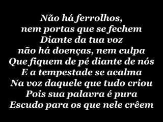 Não há ferrolhos, nem portas que se fechemDiante da tua voz não há doenças, nem culpaQue fiquem de pé diante de nósE a tempestade se acalmaNa voz daquele que tudo criouPois sua palavra é puraEscudo para os que nele crêem