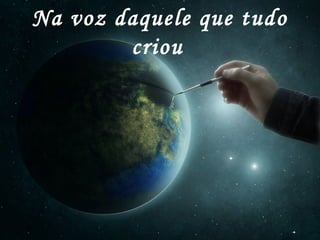 Na voz daquele que tudo
criou
 