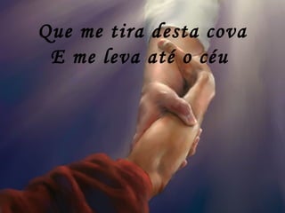 Que me tira desta cova
E me leva até o céu
 