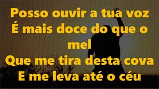 Posso ouvir a tua voz
É mais doce do que o
mel
Que me tira desta cova
E me leva até o céu
 