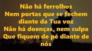 Não há ferrolhos
Nem portas que se fechem
diante da Tua voz
Não há doenças, nem culpa
Que fiquem de pé diante de
nós
 