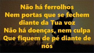 Não há ferrolhos
Nem portas que se fechem
diante da Tua voz
Não há doenças, nem culpa
Que fiquem de pé diante de
nós
 