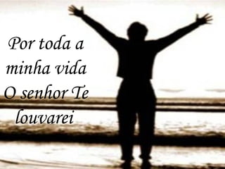 Por toda a
minha vida
O senhor Te
louvarei
 