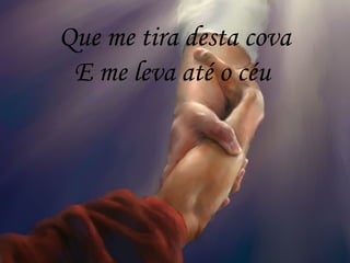 Que me tira desta cova
E me leva até o céu
 
