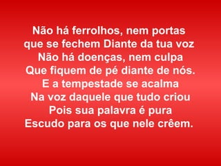 Não há ferrolhos, nem portas
que se fechem Diante da tua voz
Não há doenças, nem culpa
Que fiquem de pé diante de nós.
E a tempestade se acalma
Na voz daquele que tudo criou
Pois sua palavra é pura
Escudo para os que nele crêem.
 