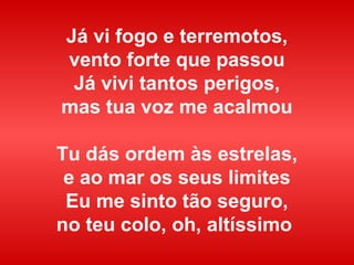 Já vi fogo e terremotos,
vento forte que passou
Já vivi tantos perigos,
mas tua voz me acalmou
Tu dás ordem às estrelas,
e ao mar os seus limites
Eu me sinto tão seguro,
no teu colo, oh, altíssimo
 