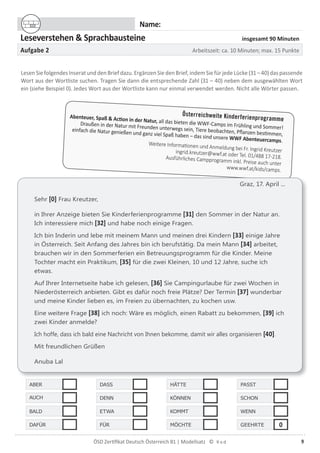 9ÖSD Zertiﬁkat Deutsch Österreich B1 | Modellsatz ©
Name:
Leseverstehen & Sprachbausteine insgesamt 90 Minuten
Aufgabe 2 Arbeitszeit: ca. 10 Minuten; max. 15 Punkte
LesenSiefolgendesInseratunddenBriefdazu.ErgänzenSiedenBrief,indemSiefürjedeLücke(31–40)daspassende
Wort aus der Wortliste suchen. Tragen Sie dann die entsprechende Zahl (31 – 40) neben dem ausgewählten Wort
ein (siehe Beispiel 0). Jedes Wort aus der Wortliste kann nur einmal verwendet werden. Nicht alle Wörter passen.
Graz, 17. April ...
Sehr [0] Frau Kreutzer,
in Ihrer Anzeige bieten Sie Kinderferienprogramme [31] den Sommer in der Natur an.
Ich interessiere mich [32] und habe noch einige Fragen.
Ich bin Inderin und lebe mit meinem Mann und meinen drei Kindern [33] einige Jahre
in Österreich. Seit Anfang des Jahres bin ich berufstätig. Da mein Mann [34] arbeitet,
brauchen wir in den Sommerferien ein Betreuungsprogramm für die Kinder. Meine
Tochter macht ein Praktikum, [35] für die zwei Kleinen, 10 und 12 Jahre, suche ich
etwas.
Auf Ihrer Internetseite habe ich gelesen, [36] Sie Campingurlaube für zwei Wochen in
Niederösterreich anbieten. Gibt es dafür noch freie Plätze? Der Termin [37] wunderbar
und meine Kinder lieben es, im Freien zu übernachten, zu kochen usw.
Eine weitere Frage [38] ich noch: Wäre es möglich, einen Rabatt zu bekommen, [39] ich
zwei Kinder anmelde?
Ich hoffe, dass ich bald eine Nachricht von Ihnen bekomme, damit wir alles organisieren [40].
Mit freundlichen Grüßen
Anuba Lal
ABER DASS HÄTTE PASST
AUCH DENN KÖNNEN SCHON
BALD ETWA KOMMT WENN
DAFÜR FÜR MÖCHTE GEEHRTE 0
Österreichweite KinderferienprogrammeAbenteuer, Spaß & Action in der Natur, all das bieten die WWF-Camps im Frühling und Sommer!
Draußen in der Natur mit Freunden unterwegs sein, Tiere beobachten, Pﬂanzen bestimmen,
einfach die Natur genießen und ganz viel Spaß haben – das sind unsere WWF Abenteuercamps.
Weitere Informationen und Anmeldung bei Fr. Ingrid Kreutzeringrid.kreutzer@wwf.at oder Tel. 01/488 17-218.Ausführliches Campprogramm inkl. Preise auch unter
www.wwf.at/kids/camps.
 