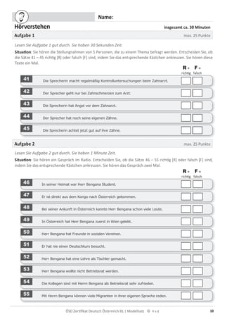 10ÖSD Zertiﬁkat Deutsch Österreich B1 | Modellsatz ©
Name:
Hörverstehen insgesamt ca. 30 Minuten
Aufgabe 1 max. 25 Punkte
Lesen Sie Aufgabe 1 gut durch. Sie haben 30 Sekunden Zeit.
Situation: Sie hören die Stellungnahmen von 5 Personen, die zu einem Thema befragt werden. Entscheiden Sie, ob
die Sätze 41 – 45 richtig [R] oder falsch [F] sind, indem Sie das entsprechende Kästchen ankreuzen. Sie hören diese
Texte ein Mal.
R =
richtig
F =
falsch
41 Die Sprecherin macht regelmäßig Kontrolluntersuchungen beim Zahnarzt.
42 Der Sprecher geht nur bei Zahnschmerzen zum Arzt.
43 Die Sprecherin hat Angst vor dem Zahnarzt.
44 Der Sprecher hat noch seine eigenen Zähne.
45 Die Sprecherin achtet jetzt gut auf ihre Zähne.
Aufgabe 2 max. 25 Punkte
Lesen Sie Aufgabe 2 gut durch. Sie haben 1 Minute Zeit.
Situation: Sie hören ein Gespräch im Radio. Entscheiden Sie, ob die Sätze 46 – 55 richtig [R] oder falsch [F] sind,
indem Sie das entsprechende Kästchen ankreuzen. Sie hören das Gespräch zwei Mal.
R =
richtig
F =
falsch
46 In seiner Heimat war Herr Bengana Student.
47 Er ist direkt aus dem Kongo nach Österreich gekommen.
48 Bei seiner Ankunft in Österreich kannte Herr Bengana schon viele Leute.
49 In Österreich hat Herr Bengana zuerst in Wien gelebt.
50 Herr Bengana hat Freunde in sozialen Vereinen.
51 Er hat nie einen Deutschkurs besucht.
52 Herr Bengana hat eine Lehre als Tischler gemacht.
53 Herr Bengana wollte nicht Betriebsrat werden.
54 Die Kollegen sind mit Herrn Bengana als Betriebsrat sehr zufrieden.
55 Mit Herrn Bengana können viele Migranten in ihrer eigenen Sprache reden.
 