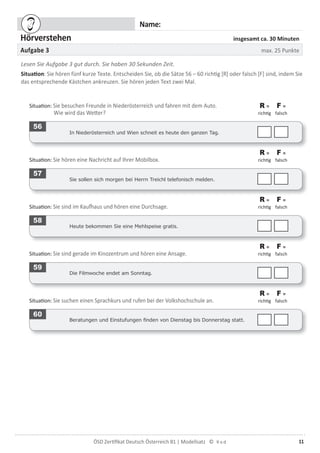 11ÖSD Zertiﬁkat Deutsch Österreich B1 | Modellsatz ©
Name:
Hörverstehen insgesamt ca. 30 Minuten
Aufgabe 3 max. 25 Punkte
Lesen Sie Aufgabe 3 gut durch. Sie haben 30 Sekunden Zeit.
Situation: Sie hören fünf kurze Texte. Entscheiden Sie, ob die Sätze 56 – 60 richtig [R] oder falsch [F] sind, indem Sie
das entsprechende Kästchen ankreuzen. Sie hören jeden Text zwei Mal.
Situation: Sie besuchen Freunde in Niederösterreich und fahren mit dem Auto.
Wie wird das Wetter?
R =
richtig
F =
falsch
56
In Niederösterreich und Wien schneit es heute den ganzen Tag.
Situation: Sie hören eine Nachricht auf Ihrer Mobilbox.
R =
richtig
F =
falsch
57
Sie sollen sich morgen bei Herrn Treichl telefonisch melden.
Situation: Sie sind im Kaufhaus und hören eine Durchsage.
R =
richtig
F =
falsch
58
Heute bekommen Sie eine Mehlspeise gratis.
Situation: Sie sind gerade im Kinozentrum und hören eine Ansage.
R =
richtig
F =
falsch
59
Die Filmwoche endet am Sonntag.
Situation: Sie suchen einen Sprachkurs und rufen bei der Volkshochschule an.
R =
richtig
F =
falsch
60
Beratungen und Einstufungen ﬁnden von Dienstag bis Donnerstag statt.
 