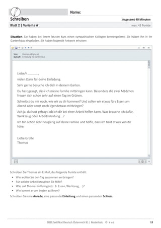 13ÖSD Zertiﬁkat Deutsch Österreich B1 | Modellsatz ©
Name:
Schreiben insgesamt 40 Minuten
Blatt 2 | Variante A max. 45 Punkte
Situation: Sie haben bei Ihrem letzten Kurs einen sympathischen Kollegen kennengelernt. Sie haben ihn in Ihr
Gartenhaus eingeladen. Sie haben folgende Antwort erhalten:
thomas.p@gmx.at
Einladung ins Gartenhaus
Liebe/r …………..,
vielen Dank für deine Einladung.
Sehr gerne besuche ich dich in deinem Garten.
Du hast gesagt, dass ich meine Familie mitbringen kann. Besonders die zwei Mädchen
freuen sich schon sehr auf einen Tag im Grünen.
Schreibst du mir noch, wie wir zu dir kommen? Und sollen wir etwas fürs Essen am
Abend oder sonst noch irgendetwas mitbringen?
Ach ja, du hast gefragt, ob ich dir bei einer Arbeit helfen kann. Was brauche ich dafür,
Werkzeug oder Arbeitskleidung …?
Ich bin schon sehr neugierig auf deine Familie und hoffe, dass ich bald etwas von dir
höre.
Liebe Grüße
Thomas
Schreiben Sie Thomas ein E-Mail, das folgende Punkte enthält:
• Wie wollen Sie den Tag zusammen verbringen?
• Für welche Arbeit brauchen Sie Hilfe?
• Was soll Thomas mitbringen (z. B. Essen, Werkzeug, ...)?
• Wie kommt er am besten zu Ihnen?
Schreiben Sie eine Anrede, eine passende Einleitung und einen passenden Schluss.
 