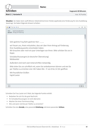 14ÖSD Zertiﬁkat Deutsch Österreich B1 | Modellsatz ©
Name:
Schreiben insgesamt 40 Minuten
Blatt 2 | Variante B max. 45 Punkte
Situation: Sie haben beim waff (Wiener ArbeitnehmerInnen Förderungsfonds) eine Förderung für eine Ausbildung
beantragt. Sie haben folgende Antwort erhalten:
ingrid.lauter@waff.at
Antrag auf Förderung
Sehr geehrte Frau/Sehr geehrter Herr ........,
wir freuen uns, Ihnen mitzuteilen, dass wir über Ihren Antrag auf Förderung
Ihrer Ausbildung positiv entschieden haben.
Wir brauchen aber noch ein paar Unterlagen von Ihnen. Bitte schicken Sie uns in
Kopie:
Schulabschlusszeugnis (in deutscher Übersetzung)
Meldezettel
Außerdem sind noch zwei Unterschriften notwendig.
Bitte teilen Sie uns schriftlich mit, wann Sie vorbeikommen können und wie Sie
per Telefon zu erreichen sind. Wir haben Mo - Fr von 8 bis 12 Uhr geöffnet.
Mit freundlichen Grüßen
Ingrid Lauter
Schreiben Sie Frau Lauter ein E-Mail, das folgende Punkte enthält:
• Bedanken Sie sich für die gute Nachricht.
• Ihr Schulabschlusszeugnis ist nicht übersetzt.
• Machen Sie einen Terminvorschlag.
• Wie und wann sind Sie per Telefon zu erreichen?
Schreiben Sie eine Anrede, eine passende Einleitung und einen passenden Schluss.
 