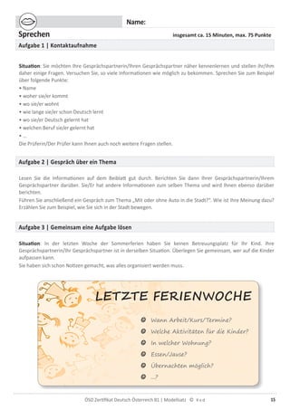 15ÖSD Zertiﬁkat Deutsch Österreich B1 | Modellsatz ©
LETZTE FE�I���O�HE
Name:
Sprechen insgesamt ca. 15 Minuten, max. 75 Punkte
Aufgabe 1 | Kontaktaufnahme
Situation: Sie möchten Ihre Gesprächspartnerin/Ihren Gesprächspartner näher kennenlernen und stellen ihr/ihm
daher einige Fragen. Versuchen Sie, so viele Informationen wie möglich zu bekommen. Sprechen Sie zum Beispiel
über folgende Punkte:
• Name
• woher sie/er kommt
• wo sie/er wohnt
• wie lange sie/er schon Deutsch lernt
• wo sie/er Deutsch gelernt hat
• welchen Beruf sie/er gelernt hat
• …
Die Prüferin/Der Prüfer kann Ihnen auch noch weitere Fragen stellen.
Aufgabe 2 | Gespräch über ein Thema
Lesen Sie die Informationen auf dem Beiblatt gut durch. Berichten Sie dann Ihrer Gesprächspartnerin/Ihrem
Gesprächspartner darüber. Sie/Er hat andere Informationen zum selben Thema und wird Ihnen ebenso darüber
berichten.
Führen Sie anschließend ein Gespräch zum Thema „Mit oder ohne Auto in die Stadt?“. Wie ist Ihre Meinung dazu?
Erzählen Sie zum Beispiel, wie Sie sich in der Stadt bewegen.
Aufgabe 3 | Gemeinsam eine Aufgabe lösen
Situation: In der letzten Woche der Sommerferien haben Sie keinen Betreuungsplatz für Ihr Kind. Ihre
Gesprächspartnerin/Ihr Gesprächspartner ist in derselben Situation. Überlegen Sie gemeinsam, wer auf die Kinder
aufpassen kann.
Sie haben sich schon Notizen gemacht, was alles organisiert werden muss.
☺ Wann Arbeit/Kurs/Termine?
☺ Welche Aktivitäten für die Kinder?
☺ In welcher Wohnung?
☺ Essen/Jause?
☺ Übernachten möglich?
☺ ...?
 