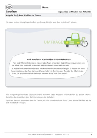 16ÖSD Zertiﬁkat Deutsch Österreich B1 | Modellsatz ©
Name:
Sprechen insgesamt ca. 15 Minuten, max. 75 Punkte
Aufgabe 2 A | Gespräch über ein Thema
Sie haben in einer Zeitung folgenden Text zum Thema „Mit oder ohne Auto in die Stadt?“ gelesen.
Ihre Gesprächspartnerin/Ihr Gesprächspartner berichtet über ihre/seine Informationen zu diesem Thema.
Berichten Sie danach kurz über die Informationen, die Sie haben.
Sprechen Sie dann gemeinsam über das Thema „Mit oder ohne Auto in die Stadt?“, zum Beispiel darüber, wie Sie
sich in der Stadt bewegen.
Auch Autofahrer nützen öffentliche Verkehrsmittel
Mehr als 2 Millionen Österreicher müssen jeden Tag in eine andere Stadt fahren, um zu arbeiten oder
zur Schule oder Universität zu kommen. Viele verwenden immer noch das Auto.
70 Prozent der Autofahrer würden aber auf öffentliche Verkehrsmittel umsteigen. 25 Prozent von ihnen
lassen jetzt schon das Auto stehen und fahren lieber mit dem Bus, dem Zug oder der S-Bahn in die
Stadt. Die wichtigsten Gründe dafür sind „weniger Stress“ und „Geld sparen“.
 