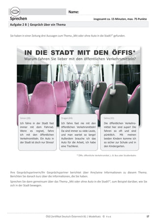 17ÖSD Zertiﬁkat Deutsch Österreich B1 | Modellsatz ©
Name:
Sprechen insgesamt ca. 15 Minuten, max. 75 Punkte
Aufgabe 2 B | Gespräch über ein Thema
Sie haben in einer Zeitung drei Aussagen zum Thema „Mit oder ohne Auto in die Stadt?“ gefunden.
Ihre Gesprächspartnerin/Ihr Gesprächspartner berichtet über ihre/seine Informationen zu diesem Thema.
Berichten Sie danach kurz über die Informationen, die Sie haben.
Sprechen Sie dann gemeinsam über das Thema „Mit oder ohne Auto in die Stadt?“, zum Beispiel darüber, wie Sie
sich in der Stadt bewegen.
Simon (20):
Ich fahre in der Stadt fast
immer mit dem Fahrrad.
Wenn es regnet, fahre
ich mit den öffentlichen
Verkehrsmitteln. Ein Auto in
der Stadt ist doch nur Stress!
Dragan (44):
Ich fahre fast nie mit den
öffentlichen Verkehrsmitteln!
Da sind immer zu viele Leute,
und man wartet so lange!
Außerdem brauche ich das
Auto für die Arbeit, ich habe
eine Tischlerei.
Selma (32):
Die öffentlichen Verkehrs-
mittel hier sind super! Die
fahren so oft und sind
pünktlich. Mit meinen
beiden Kindern komme ich
so sicher zur Schule und in
den Kindergarten.
* Öﬃs: öffentliche Verkehrsmittel, z. B. Bus oder Straßenbahn
IN DIE STADT MIT DEN ÖFFIS*
Warum fahren Sie lieber mit den öffentlichen Verkehrsmitteln?
 