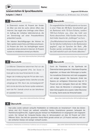 2ÖSD Zertiﬁkat Deutsch Österreich B1 | Modellsatz ©
Name:
Leseverstehen & Sprachbausteine insgesamt 90 Minuten
Aufgabe 1 | Blatt 2 Arbeitszeit: ca. 20 Minuten; max. 25 Punkte
1 Überschrift: 2 Überschrift:
In Österreich nutzen 41 Prozent der Kinder
im Alter von drei bis sechs Jahren öfters das
Internet. Das ergab eine Umfrage unter Eltern
im Auftrag der Initiative Saferinternet.at, die
am Donnerstag auf einer Pressekonferenz
präsentiert wurde.
Die liebsten Beschäftigungen der Kleinen im
Netz:spielensowieFotosundVideosanschauen.
52 Prozent der Drei- bis Sechsjährigen waren
zumindest schon einmal im Internet. 41 Prozent
nutzen es mindestens einmal pro Woche.
Ein ungewöhnlicher Vorfall passierte vor kurzem
in einer Filiale der AB-Bank. Versehentlich gab
ein Bankomat nicht 10-Euro-Scheine, sondern
100-Euro-Scheine aus, ohne das Geld vom
Konto abzurechnen. Viele Kunden freuten sich,
doch leider dauerte der „Geldregen“ nur kurz.
„EineMitarbeiterinhateinenFehlergemacht.Sie
hat die falschen Geldscheine in den Bankomaten
gegeben“, sagt ein Sprecher der Bank. „Alle
Kunden werden verständigt. Leider müssen wir
das Geld natürlich auch vom Konto abbuchen.“
[aus einer österreichischen Zeitschrift] [aus einer österreichischen Tageszeitung]
3 Überschrift: 4 Überschrift:
2,4 Millionen Österreicher bekommen Post von der
Pensionsversicherungsanstalt (PVA). Der Grund: In
Kürze gibt es das neue Pensionskonto für alle.
Wegen der Umstellung fragt die PVA bei allen nach,
denen Versicherungszeiten fehlen. Betroffen sind alle
Jahrgänge ab 1955. Was in der „Kontoerstgutschrift“
fehlt, könnte die Höhe der Pension später verkleinern,
warnt die PVA. Deshalb schickt sie den Betroffenen
ein spezielles Formular.
Durch die Finanzkrise ist die Sparfreude der
Österreicher kleiner geworden. Viele haben Erspartes
abgehoben, um Häuser oder Wohnungen zu kaufen.
Von monatlichen Einkommen wird mehr ausgegeben
und weniger gespart. Die Sparquote (Anteil des
Sparens am verfügbaren Einkommen) liegt mit 7,4
Prozent auf dem niedrigsten Stand seit den 1950er
Jahren. Dass die Menschen in schwierigen Zeiten
lieber Geld ausgeben als zu sparen, halten Ökonomen
für wichtig. Damit werde die Wirtschaft belebt.
[aus einer österreichischen Zeitung] [aus einer österreichischen Wirtschaftszeitung]
5 Überschrift:
Fast jedes zweite weltweit verkaufte Mobiltelefon ist mittlerweile ein Smartphone*. Ende des letzten
Jahres sind 45,5 Prozent der weltweit verkauften Handys Smartphones gewesen, behauptet die
Marktforschungsﬁrma IDC. Zugleich ging der Verkauf von Mobiltelefonen im vergangenen Jahr insgesamt
zurück. Der Verkauf der Computer-Handys stieg im Jahresvergleich um über 36 Prozent auf 219,4
Millionen Stück. Das ließ den gesamten Handy-Markt gerade einmal um 1,9 Prozent wachsen, weil von
den einfachen Handys viel weniger verkauft wurden.
[aus einer österreichischen Internetzeitung]* Smartphone: Mobiltelefon mit ähnlichen Funktionen wie ein Computer
 