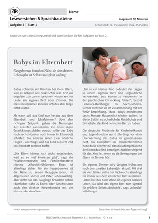 3ÖSD Zertiﬁkat Deutsch Österreich B1 | Modellsatz ©
Name:
Leseverstehen & Sprachbausteine insgesamt 90 Minuten
Aufgabe 2 | Blatt 1 Arbeitszeit: ca. 35 Minuten; max. 25 Punkte
Lesen Sie zuerst den Zeitungsartikel und lösen Sie dann die fünf Aufgaben auf Blatt 2.
Babys im Elternbett
Neugeborene brauchen Nähe, ab dem dritten
Lebensjahr ist Selbstständigkeit wichtig
[aus einer österreichischen Tageszeitung]
Babys schliefen seit Urzeiten bei ihren Eltern,
weil es sicherer und praktischer war. Erst vor
ungefähr 100 Jahren bekamen Kinder reicher
Leute ein eigenes Bett oder Zimmer. Die
meisten Menschen konnten sich das aber lange
nicht leisten.
Ab wann soll das Kind nun heraus aus dem
Elternbett und Schlafzimmer? Über den
richtigen Zeitpunkt gehen die Meinungen
der Experten auseinander. Die einen sagen
Entwicklungsschäden voraus, sollte das Baby
nach sechs Monaten noch immer im Elternbett
schlafen. Die anderen sehen zwar ähnliche
Folgen – allerdings, weil das Kind zu kurze Zeit
im Elternbett schlafen durfte.
„Die Eltern können sich nicht entscheiden,
weil es so viel Unwissen gibt“, sagt die
Psychotherapeutin und Familienberaterin
Martina Leibovici-Mühlberger. Eines ist
allerdings sicher: Für ein Neugeborenes ist
die Nähe zu seinen Bezugspersonen, im
Allgemeinen Mutter und Vater, lebenswichtig.
Aber nicht nur das. Säuglinge brauchen neben
räumlicher Nähe zu Eltern oder Geschwistern
auch den direkten Körperkontakt mit der
Mutter oder dem Vater.
„Für so ein kleines Kind bedeutet das Liegen
in einem eigenen Bett eine unglaubliche
Verlorenheit. Das könnte zu Problemen in
der psychischen Entwicklung führen“, betont
Leibovici-Mühlberger. Die Sechs-Monate-
Grenze steht für sie im Zusammenhang mit der
WHO*-Empfehlung, dass Babys mindestens
sechs Monate Muttermilch trinken sollten. In
dieser Zeit ist es sicherlich das Natürlichste und
Einfachste, das Kind bei sich im Bett zu haben.
Die deutsche Akademie für Kinderheilkunde
und Jugendmedizin warnt allerdings vor einer
Überwärmung des Babys im gemeinsamen
Bett. Ein Kinderbett im Elternschlafzimmer
habe dafür den Vorteil, dass die Atemgeräusche
der Eltern das Kind beruhigen. Auch beruhigend
für das Kind ist, wenn es die Bewegungen der
Eltern im Zimmer hört.
Ein eigenes Zimmer wird übrigens frühestens
nach dem zweiten Lebensjahr aktuell. Mit drei
bis vier Jahren sollte der Nachwuchs allerdings
für immer aus dem elterlichen Bett ausziehen.
„Dann hat das Kind schon ein eigenes soziales
Leben. Da wird das eigene Bett zum Symbol
für größere Selbstständigkeit“, sagt Leibovici-
Mühlberger.
* WHO: Weltgesundheitsorganisation
 