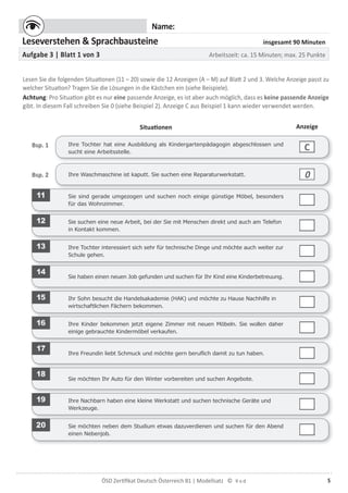5ÖSD Zertiﬁkat Deutsch Österreich B1 | Modellsatz ©
Name:
Leseverstehen & Sprachbausteine insgesamt 90 Minuten
Aufgabe 3 | Blatt 1 von 3 Arbeitszeit: ca. 15 Minuten; max. 25 Punkte
Lesen Sie die folgenden Situationen (11 – 20) sowie die 12 Anzeigen (A – M) auf Blatt 2 und 3. Welche Anzeige passt zu
welcher Situation? Tragen Sie die Lösungen in die Kästchen ein (siehe Beispiele).
Achtung: Pro Situation gibt es nur eine passende Anzeige, es ist aber auch möglich, dass es keine passende Anzeige
gibt. In diesem Fall schreiben Sie 0 (siehe Beispiel 2). Anzeige C aus Beispiel 1 kann wieder verwendet werden.
Situationen Anzeige
Bsp. 1 Ihre Tochter hat eine Ausbildung als Kindergartenpädagogin abgeschlossen und
sucht eine Arbeitsstelle.
C
Ihre Waschmaschine ist kaputt. Sie suchen eine Reparaturwerkstatt.Bsp. 2 0
11 Sie sind gerade umgezogen und suchen noch einige günstige Möbel, besonders
für das Wohnzimmer.
12 Sie suchen eine neue Arbeit, bei der Sie mit Menschen direkt und auch am Telefon
in Kontakt kommen.
13 Ihre Tochter interessiert sich sehr für technische Dinge und möchte auch weiter zur
Schule gehen.
14
Sie haben einen neuen Job gefunden und suchen für Ihr Kind eine Kinderbetreuung.
15 Ihr Sohn besucht die Handelsakademie (HAK) und möchte zu Hause Nachhilfe in
wirtschaftlichen Fächern bekommen.
16 Ihre Kinder bekommen jetzt eigene Zimmer mit neuen Möbeln. Sie wollen daher
einige gebrauchte Kindermöbel verkaufen.
17
Ihre Freundin liebt Schmuck und möchte gern beruﬂich damit zu tun haben.
18
Sie möchten Ihr Auto für den Winter vorbereiten und suchen Angebote.
19 Ihre Nachbarn haben eine kleine Werkstatt und suchen technische Geräte und
Werkzeuge.
20 Sie möchten neben dem Studium etwas dazuverdienen und suchen für den Abend
einen Nebenjob.
 