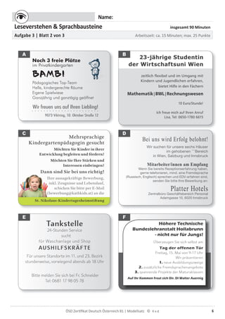 6ÖSD Zertiﬁkat Deutsch Österreich B1 | Modellsatz ©
Name:
Leseverstehen & Sprachbausteine insgesamt 90 Minuten
Aufgabe 3 | Blatt 2 von 3 Arbeitszeit: ca. 15 Minuten; max. 25 Punkte
23-jährige Studentin
der Wirtschaftsuni Wien
zeitlich flexibel und im Umgang mit
Kindern und Jugendlichen erfahren,
bietet Hilfe in den Fächern
Mathematik|BWL|Rechnungswesen
10 Euro/Stunde!
Ich freue mich auf Ihren Anruf
Lisa, Tel: 0650-1780 6615
Bei uns wird Erfolg belohnt!
Wir suchen für unsere sechs Häuser
im gehobenen ****
Bereich
in Wien, Salzburg und Innsbruck
Mitarbeiter/innen am Empfang
Wenn Sie bereits Rezeptionserfahrung haben,
gerne telefonieren, mind. eine Fremdsprache
(Russisch, Englisch) sprechen und EDV-erfahren sind,
senden Sie bitte Ihre Bewerbung an:
Platter HotelsZentralbüro Geschäftsbereich Personal
Adamgasse 10, 6020 Innsbruck
Höhere Technische
Bundeslehranstalt Hollabrunn
- nicht nur für Jungs!
Überzeugen Sie sich selbst am
Tag der offenen Tür
Freitag, 15. Mai von 9-17 Uhr
Wir präsentieren
1. neue Ausbildungszweige
2. zusätzliche Fremdsprachenangebote
3. spannende Projekte der Maturaklassen
Auf Ihr Kommen freut sich Dir. DI Walter Auernig
A B
C
Tankstelle
24-Stunden Service
sucht
für Waschanlage und Shop
AUSHILFSKRÄFTE
Für unsere Standorte im 11. und 23. Bezirk
stundenweise, vorwiegend abends ab 18 Uhr
Bitte melden Sie sich bei Fr. Schneider
Tel: 0681 17 98 05 78
Mehrsprachige
Kindergartenpädagogin gesucht
Möchten Sie Kinder in ihrer
Entwicklung begleiten und fördern?
Möchten Sie Ihre Stärken und
Interessen einbringen?
Dann sind Sie bei uns richtig!
Ihre aussagekräftige Bewerbung,
inkl. Zeugnisse und Lebenslauf,
schicken Sie bitte per E-Mail
(bewerbung@kathkids.at) an die
St. Nikolaus-Kindertagesheimstiftung
D
Noch 3 freie Plätze
im Privatkindergarten
BAMBI
Pädagogisches Top-Team
Helle, kindergerechte Räume
Eigene Spielwiese
Ganzjährig und ganztägig geöffnet
Wir freuen uns auf Ihren Liebling!. . . . . . . . . . . . . . . . . . . . . . .
9073 Viktring, 10. Oktober Straße 12
E F
 