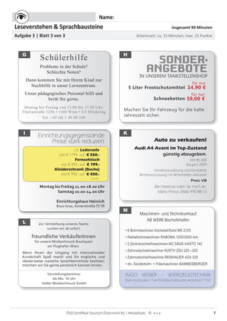 7ÖSD Zertiﬁkat Deutsch Österreich B1 | Modellsatz ©
Name:
Leseverstehen & Sprachbausteine insgesamt 90 Minuten
Aufgabe 3 | Blatt 3 von 3 Arbeitszeit: ca. 15 Minuten; max. 25 Punkte
SONDER-
ANGEBOTEIN UNSEREM TANKSTELLENSHOP
5 Liter Frostschutzmittel
Schneeketten
Machen Sie Ihr Fahrzeug für die kalte
Jahreszeit sicher.
Einrichtungsgegenstände
Preise stark reduziert
Montag bis Freitag 11.00-18.00 Uhr
Samstag 10.00-14.00 Uhr
Einrichtungshaus Heinrich
8020 Graz, Annenstraße 35-39
Maschinen- und Technikverkauf
AB WERK Bischofshofen
• 6 Bohrmaschinen Alzmetall/Solid MK 2/3/5
• Radialbohrmaschinen RABOMA 1250/2000 mm
• 2 Zentrierschleifmaschinen-NC SÄGE KASTO 140
• Zahnradschabmaschine HURTH ZSU 220 –220
• Zahnradschleifmaschine REISHAUER AZA 330
• div. Sonderbohr- + Fräsmaschinen BAMMESBERGER
INGO WEBER – WERKZEUGTECHNIK
Bahnhofstraße115•5500Bischofshofen•06464/17743
Zur Verstärkung unseres Teams
suchen wir ab sofort
freundliche VerkäuferInnen
für unsere Modeschmuck-Boutiquen
am Flughafen Wien.
Wenn Ihnen der Umgang mit internationaler
Kundschaft Spaß macht und Sie englische und
idealerweise russische Sprachkenntnisse besitzen,
möchten wir Sie gerne persönlich kennen lernen.
Vorstellungstermine:
Ab Mo. 10 Uhr
Haller Modeschmuck GmbH
G H
I
Auto zu verkaufen!
Audi A4 Avant im Top-Zustand
günstig abzugeben.
KM 85.000
Baujahr 2009
Sonderausstattung und komplette
Winterausrüstung mit Winterreifen inklusive!
Preis: VB
Bei Interesse rufen Sie mich an:
Mario Princic 0560-970 88 13
L
Schülerhilfe
Probleme in der Schule?
Schlechte Noten?
Dann kommen Sie mit Ihrem Kind zur
Nachhilfe in unser Lernzentrum.
Unser pädagogisches Personal hilft und
berät Sie gerne.
Montag bis Freitag von 13.00 bis 17.30 Uhr.
Thaliastraße 125b • 1160 Wien • U3 Ottakring
Tel. +43 (0) 1 49 49 249
K
M
für nur
14,90 €
für nur
59,00 €
z.B. Ledersofa
von € 1.199.- auf € 550.-
Fernsehtisch
von € 450.- auf € 199.-
Kleiderschrank (Buche)
von € 990.- auf € 450.-
u.v.m.
 