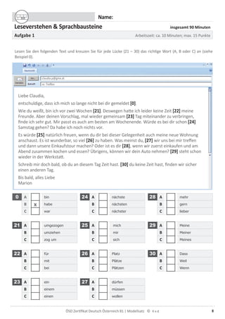 8ÖSD Zertiﬁkat Deutsch Österreich B1 | Modellsatz ©
Name:
Leseverstehen & Sprachbausteine insgesamt 90 Minuten
Aufgabe 1 Arbeitszeit: ca. 10 Minuten; max. 15 Punkte
Lesen Sie den folgenden Text und kreuzen Sie für jede Lücke (21 – 30) das richtige Wort (A, B oder C) an (siehe
Beispiel 0).
Liebe Claudia,
entschuldige, dass ich mich so lange nicht bei dir gemeldet [0].
Wie du weißt, bin ich vor zwei Wochen [21]. Deswegen hatte ich leider keine Zeit [22] meine
Freunde. Aber deinen Vorschlag, mal wieder gemeinsam [23] Tag miteinander zu verbringen,
ﬁnde ich sehr gut. Mir passt es auch am besten am Wochenende. Würde es bei dir schon [24]
Samstag gehen? Da habe ich noch nichts vor.
Es würde [25] natürlich freuen, wenn du dir bei dieser Gelegenheit auch meine neue Wohnung
anschaust. Es ist wunderbar, so viel [26] zu haben. Was meinst du, [27] wir uns bei mir treffen
und dann unsere Einkaufstour machen? Oder ist es dir [28], wenn wir zuerst einkaufen und am
Abend zusammen kochen und essen? Übrigens, können wir dein Auto nehmen? [29] steht schon
wieder in der Werkstatt.
Schreib mir doch bald, ob du an diesem Tag Zeit hast. [30] du keine Zeit hast, ﬁnden wir sicher
einen anderen Tag.
Bis bald, alles Liebe
Marion
0 A bin 24 A nächste 28 A mehr
B x habe B nächsten B gern
C war C nächster C lieber
21 A umgezogen 25 A mich 29 A Meine
B umziehen B mir B Meiner
C zog um C sich C Meines
22 A für 26 A Platz 30 A Dass
B mit B Plätze B Weil
C bei C Plätzen C Wenn
23 A ein 27 A dürfen
B einem B müssen
C einen C wollen
claudia.p@gmx.at
re: Treffen
 