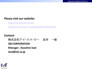 www.isb-vietnam.com.vn




Please visit our website:
   http://www.isb.co.jp/
   http://www.isb.co.jp/english/index.html


Contact:
   株式会社アイ･エス･ビー                岩井     一裕
   ISB CORPORATION
   Manager , Kazuhiro Iwai
   iwai@isb.co.jp
 