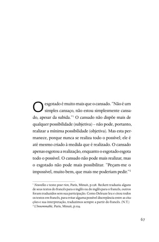 67
Oesgotadoémuitomaisqueocansado.“Nãoéum
simples cansaço, não estou simplesmente cansa-
do, apesar da subida.”1
O cansado não dispõe mais de
qualquer possibilidade (subjetiva) – não pode, portanto,
realizar a mínima possibilidade (objetiva). Mas esta per-
manece, porque nunca se realiza todo o possível; ele é
até mesmo criado à medida que é realizado. O cansado
apenasesgotouarealização,enquantooesgotadoesgota
todo o possível. O cansado não pode mais realizar, mas
o esgotado não pode mais possibilitar. “Peçam-me o
impossível, muito bem, que mais me poderiam pedir.”2
1
Nouvelles e textes pour rien, Paris, Minuit, p.128. Beckett traduziu alguns
de seus textos do francês para o inglês ou do inglês para o francês, outros
foram traduzidos sem sua participação. Como Deleuze leu e citou todos
os textos em francês, para evitar alguma possível discrepância entre as cita-
ções e sua interpretação, traduzimos sempre a partir do francês. (N.T.)
2
L’Innommable, Paris, Minuit, p.104.
 
