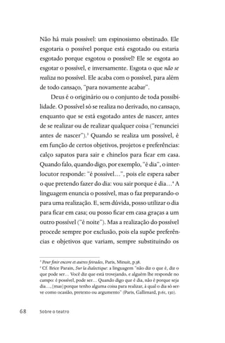 Sobre o teatro68
Não há mais possível: um espinosismo obstinado. Ele
esgotaria o possível porque está esgotado ou estaria
esgotado porque esgotou o possível? Ele se esgota ao
esgotar o possível, e inversamente. Esgota o que não se
realiza no possível. Ele acaba com o possível, para além
de todo cansaço, “para novamente acabar”.
Deus é o originário ou o conjunto de toda possibi-
lidade. O possível só se realiza no derivado, no cansaço,
enquanto que se está esgotado antes de nascer, antes
de se realizar ou de realizar qualquer coisa (“renunciei
antes de nascer”).3
Quando se realiza um possível, é
em função de certos objetivos, projetos e preferências:
calço sapatos para sair e chinelos para ficar em casa.
Quando falo, quando digo, por exemplo, “é dia”, o inter-
locutor responde: “é possível…”, pois ele espera saber
o que pretendo fazer do dia: vou sair porque é dia…4
A
linguagem enuncia o possível, mas o faz preparando-o
para uma realização. E, sem dúvida, posso utilizar o dia
para ficar em casa; ou posso ficar em casa graças a um
outro possível (“é noite”). Mas a realização do possível
procede sempre por exclusão, pois ela supõe preferên-
cias e objetivos que variam, sempre substituindo os
3
Pour finir encore et autres foirades, Paris, Minuit, p.38.
4
Cf. Brice Parain, Sur la dialectique: a linguagem “não diz o que é, diz o
que pode ser… Você diz que está trovejando, e alguém lhe responde no
campo: é possível, pode ser… Quando digo que é dia, não é porque seja
dia…, [mas] porque tenho alguma coisa para realizar, à qual o dia só ser-
ve como ocasião, pretexto ou argumento” (Paris, Gallimard, p.61, 130).
 