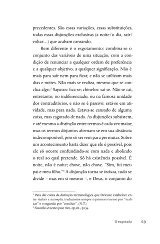 O esgotado 69
precedentes. São essas variações, essas substituições,
todas essas disjunções exclusivas (a noite/o dia, sair/
voltar…) que acabam cansando.
Bem diferente é o esgotamento: combina-se o
conjunto das variáveis de uma situação, com a con-
dição de renunciar a qualquer ordem de preferência
e a qualquer objetivo, a qualquer significação. Não é
mais para sair nem para ficar, e não se utilizam mais
dias e noites. Não mais se realiza, mesmo que se con-
clua algo.5
Sapatos: fica-se; chinelos: sai-se. Não se cai,
entretanto, no indiferenciado, ou na famosa unidade
dos contraditórios, e não se é passivo: está-se em ati-
vidade, mas para nada. Estava-se cansado de alguma
coisa, mas esgotado de nada. As disjunções subsistem,
e até mesmo a distinção entre termos é cada vez maior,
mas os termos disjuntos afirmam-se em sua distância
indecomponível, pois só servem para permutar. Sobre
um acontecimento basta dizer que ele é possível, pois
ele só ocorre confundindo-se com nada e abolindo
o real ao qual pretende. Só há existência possível. É
noite, não é noite; chove, não chove. “Sim, fui meu
pai e meu filho.”6
A disjunção torna-se inclusa, tudo se
divide – mas em si mesmo –, e Deus, o conjunto do
5
Para dar conta da distinção terminológica que Deleuze estabelece en-
tre réaliser e accomplir, traduzimos sempre o primeiro termo por “reali-
zar” e o segundo por “concluir”. (N.T.)
6
Nouvelles et textes pour rien, op.cit., p.134.
 