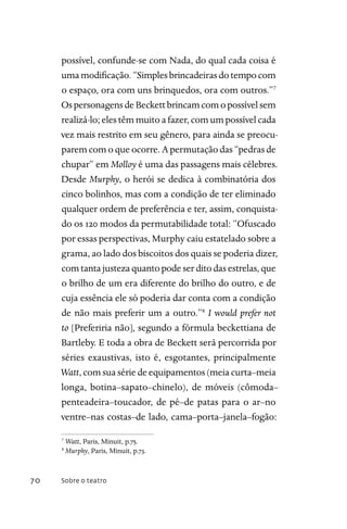 Sobre o teatro70
possível, confunde-se com Nada, do qual cada coisa é
uma modificação. “Simples brincadeiras do tempo com
o espaço, ora com uns brinquedos, ora com outros.”7
Os personagens de Beckett brincam com o possível sem
realizá-lo; eles têm muito a fazer, com um possível cada
vez mais restrito em seu gênero, para ainda se preocu-
parem com o que ocorre. A permutação das “pedras de
chupar” em Molloy é uma das passagens mais célebres.
Desde Murphy, o herói se dedica à combinatória dos
cinco bolinhos, mas com a condição de ter eliminado
qualquer ordem de preferência e ter, assim, conquista-
do os 120 modos da permutabilidade total: “Ofuscado
por essas perspectivas, Murphy caiu estatelado sobre a
grama, ao lado dos biscoitos dos quais se poderia dizer,
com tanta justeza quanto pode ser dito das estrelas, que
o brilho de um era diferente do brilho do outro, e de
cuja essência ele só poderia dar conta com a condição
de não mais preferir um a outro.”8
I would prefer not
to [Preferiria não], segundo a fórmula beckettiana de
Bartleby. E toda a obra de Beckett será percorrida por
séries exaustivas, isto é, esgotantes, principalmente
Watt, com sua série deequipamentos (meia curta–meia
longa, botina–sapato–chinelo), de móveis (cômoda–
penteadeira–toucador, de pé–de patas para o ar–no
ventre–nas costas–de lado, cama–porta–janela–fogão:
7
Watt, Paris, Minuit, p.75.
8
Murphy, Paris, Minuit, p.73.
 