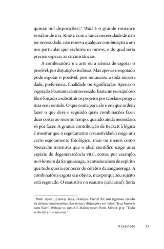 O esgotado 71
quinze mil disposições).9
Watt é o grande romance
serial onde o sr. Knott, com a única necessidade de não
ternecessidade,nãoreservaqualquercombinaçãoaum
uso particular que excluiria os outros, e do qual seria
preciso esperar as circunstâncias.
A combinatória é a arte ou a ciência de esgotar o
possível,pordisjunçõesinclusas.Masapenasoesgotado
pode esgotar o possível, pois renunciou a toda necessi-
dade, preferência, finalidade ou significação. Apenas o
esgotadoébastantedesinteressado,bastanteescrupuloso.
Eleéforçadoasubstituirosprojetosportabelaseprogra-
mas sem sentido. O que conta para ele é em que ordem
fazer o que deve e segundo quais combinações fazer
duas coisas ao mesmo tempo, quando ainda necessário,
só por fazer. A grande contribuição de Beckett à lógica
é mostrar que o esgotamento (exaustividade) exige um
certo esgotamento fisiológico, mais ou menos como
Nietzsche mostrava que o ideal científico exige uma
espécie de degenerescência vital, como, por exemplo,
noHomemdaSanguessuga,oconscienciosodeespírito
que tudo queria conhecer do cérebro da sanguessuga. A
combinatória esgota seu objeto, mas porque seu sujeito
está esgotado. O exaustivo e o exausto (exhausted). Seria
9
Watt, op.cit., p.208-9, 212-4. François Martel fez um rigoroso estudo
da ciência combinatória, das séries e disjunções em Watt: “Jeux formels
dans Watt”, Poétique 10, 1972. Cf. Malone meurt, Paris, Minuit, p.13: “Tudo
se divide em si mesmo.”
 