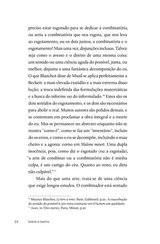 Sobre o teatro72
preciso estar esgotado para se dedicar à combinatória,
ou seria a combinatória que nos esgota, que nos leva
ao esgotamento, ou os dois juntos, a combinatória e o
esgotamento?Maisumavez,disjunçõesinclusas.Talvez
seja como o avesso e o direito de uma mesma coisa:
um sentido ou uma ciência aguda do possível, junta, ou
melhor, disjunta a uma fantástica decomposição do eu.
O que Blanchot disse de Musil se aplica perfeitamente a
Beckett: a mais elevada exatidão e a mais extrema disso-
lução; a troca indefinida das formulações matemáticas
e a busca do informe ou do informulado.10
Estes são os
dois sentidos do esgotamento, e os dois são necessários
para abolir o real. Muitos autores são polidos demais, e
se contentam em proclamar a obra integral e a morte
do eu. Mas se permanece no abstrato enquanto não se
mostra “como é”, como se faz um “inventário”, incluin-
do os erros, e como o eu se decompõe, incluindo o mau
cheiro e a agonia: como em Malone meurt. Uma dupla
inocência, pois, como diz o esgotado (ou a esgotada),
“a arte de combinar ou a combinatória não é minha
culpa, é um castigo do céu. Quanto ao resto, eu diria
não culpável.”11
Mais do que uma arte, trata-se de uma ciência
que exige longos estudos. O combinador está sentado
10
Maurice Blanchot, Le livre à venir, Paris, Gallimard, p.211. A exacerbação
do sentido do possível é um tema constante em O homem sem qualidades.
11
Assez, in Têtes-mortes, Paris, Minuit, p.36.
 