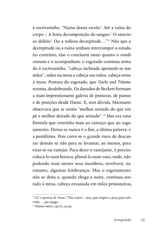O esgotado 73
à escrivaninha: “Numa douta escola/ Até a ruína do
corpo / A lenta decomposição do sangue/ O astucio-
so delírio/ Ou a tediosa decrepitude…”12
Não que a
decrepitude ou a ruína venham interromper o estudo.
Ao contrário, elas o concluem tanto quanto o condi-
cionam e o acompanham: o esgotado continua senta-
do à escrivaninha, “cabeça inclinada apoiando-se nas
mãos”, mãos na mesa e cabeça nas mãos, cabeça rente
à mesa. Postura do esgotado, que Nacht und Träume
retoma, desdobrando. Os danados de Beckett formam
a mais impressionante galeria de posturas, de passos
e de posições desde Dante. E, sem dúvida, Macmann
observava que se sentia “melhor sentado do que em
pé e melhor deitado do que sentado”.13
Mas era uma
fórmula que convinha mais ao cansaço que ao esgo-
tamento. Deitar-se nunca é o fim, a última palavra: é
a penúltima. Pois corre-se o grande risco de descan-
sar demais se não para se levantar, ao menos, para
virar-se ou rastejar. Para deter o rastejante, é preciso
colocá-lo num buraco, plantá-lo num vaso, onde, não
podendo mais mover seus membros, revolverá, no
entanto, algumas lembranças. Mas o esgotamento
não se deita e, quando chega a noite, continua sen-
tado à mesa, cabeça esvaziada em mãos prisioneiras,
12
Cf. o poema de Yeats [“The tower”, 1927] que inspira a peça para tele-
visão … que nuages…
13
Malone meurt, op.cit., p.129.
 