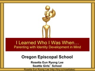Oregon Episcopal School
Rosetta Eun Ryong Lee
Seattle Girls’ School
I Learned Who I Was When…
Parenting with Identity Development in Mind
Rosetta Eun Ryong Lee (http://tiny.cc/rosettalee)
 