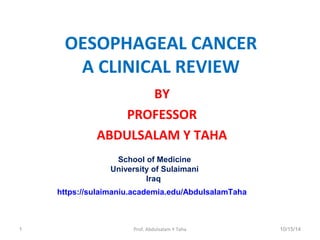 OESOPHAGEAL CANCER 
A CLINICAL REVIEW 
BY 
PROFESSOR 
ABDULSALAM Y TAHA 
School of Medicine 
University of Sulaimani 
Iraq 
https://sulaimaniu.academia.edu/AbdulsalamTaha 
1 Prof. Abdulsalam Y Taha 10/15/14 
 