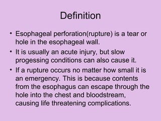 Definition
• Esophageal perforation(rupture) is a tear or
hole in the esophageal wall.
• It is usually an acute injury, but slow
progessing conditions can also cause it.
• If a rupture occurs no matter how small it is
an emergency. This is because contents
from the esophagus can escape through the
hole into the chest and bloodstream,
causing life threatening complications.
 