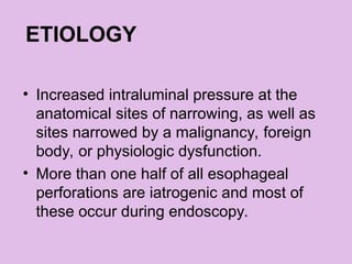 ETIOLOGY
• Increased intraluminal pressure at the
anatomical sites of narrowing, as well as
sites narrowed by a malignancy, foreign
body, or physiologic dysfunction.
• More than one half of all esophageal
perforations are iatrogenic and most of
these occur during endoscopy.
 
