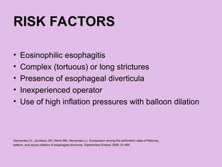 RISK FACTORS
• Eosinophilic esophagitis
• Complex (tortuous) or long strictures
• Presence of esophageal diverticula
• Inexperienced operator
• Use of high inflation pressures with balloon dilation
Hernandez LV, Jacobson JW, Harris MS, Hernandez LJ. Comparison among the perforation rates of Maloney,
balloon, and savary dilation of esophageal strictures. Gastrointest Endosc 2000; 51:460.
 
