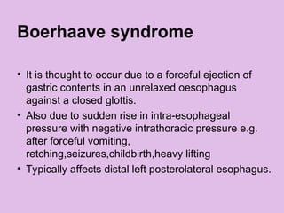 Boerhaave syndrome
• It is thought to occur due to a forceful ejection of
gastric contents in an unrelaxed oesophagus
against a closed glottis.
• Also due to sudden rise in intra-esophageal
pressure with negative intrathoracic pressure e.g.
after forceful vomiting,
retching,seizures,childbirth,heavy lifting
• Typically affects distal left posterolateral esophagus.
 