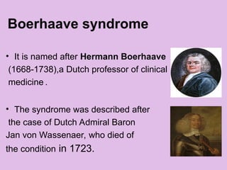 Boerhaave syndrome
• It is named after Hermann Boerhaave
(1668-1738),a Dutch professor of clinical
medicine .
• The syndrome was described after
the case of Dutch Admiral Baron
Jan von Wassenaer, who died of
the condition in 1723.
 