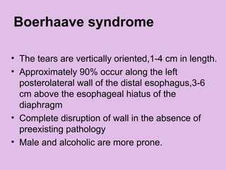 Boerhaave syndrome
• The tears are vertically oriented,1-4 cm in length.
• Approximately 90% occur along the left
posterolateral wall of the distal esophagus,3-6
cm above the esophageal hiatus of the
diaphragm
• Complete disruption of wall in the absence of
preexisting pathology
• Male and alcoholic are more prone.
 