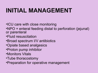 INITIAL MANAGEMENT
•ICU care with close monitoring
•NPO + enteral feeding distal to perforation (jejunal)
or parenteral
•Fluid resuscitation
•Broad spectrum I/V antibiotics
•Opiate based analgesics
•Proton pump inhibitor
•Monitors Vitals
•Tube thoracostomy
•Preparation for operative management
 
