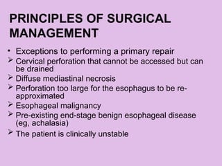 PRINCIPLES OF SURGICAL
MANAGEMENT
• Exceptions to performing a primary repair
 Cervical perforation that cannot be accessed but can
be drained
 Diffuse mediastinal necrosis
 Perforation too large for the esophagus to be re-
approximated
 Esophageal malignancy
 Pre-existing end-stage benign esophageal disease
(eg, achalasia)
 The patient is clinically unstable
 