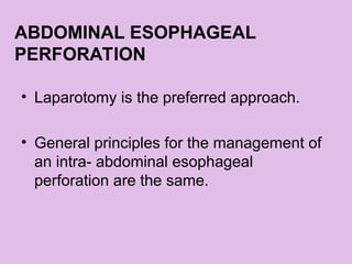 ABDOMINAL ESOPHAGEAL
PERFORATION
• Laparotomy is the preferred approach.
• General principles for the management of
an intra- abdominal esophageal
perforation are the same.
 