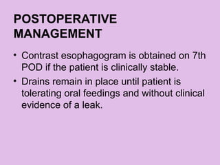 POSTOPERATIVE
MANAGEMENT
• Contrast esophagogram is obtained on 7th
POD if the patient is clinically stable.
• Drains remain in place until patient is
tolerating oral feedings and without clinical
evidence of a leak.
 