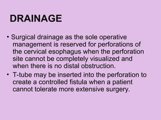 DRAINAGE
• Surgical drainage as the sole operative
management is reserved for perforations of
the cervical esophagus when the perforation
site cannot be completely visualized and
when there is no distal obstruction.
• T-tube may be inserted into the perforation to
create a controlled fistula when a patient
cannot tolerate more extensive surgery.
 