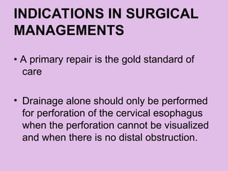 INDICATIONS IN SURGICAL
MANAGEMENTS
• A primary repair is the gold standard of
care
• Drainage alone should only be performed
for perforation of the cervical esophagus
when the perforation cannot be visualized
and when there is no distal obstruction.
 
