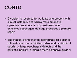 CONTD,
• Diversion is reserved for patients who present with
clinical instability and where more extensive
operative procedure is not possible or when
extensive esophageal damage precludes a primary
repair.
• Esophageal stents may be appropriate for patients
with extensive comorbidities, advanced mediastinal
sepsis, or large esophageal defects and the
patient’s inability to tolerate more extensive surgery.
 