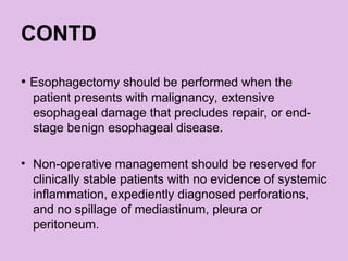 CONTD
• Esophagectomy should be performed when the
patient presents with malignancy, extensive
esophageal damage that precludes repair, or end-
stage benign esophageal disease.
• Non-operative management should be reserved for
clinically stable patients with no evidence of systemic
inflammation, expediently diagnosed perforations,
and no spillage of mediastinum, pleura or
peritoneum.
 